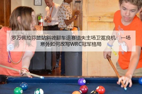 罗万佩拉芬兰站斜坡翻车退赛错失主场卫冕良机：一场意外如何改写WRC冠军格局